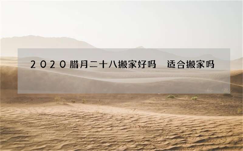 2020腊月二十八搬家好吗 适合搬家吗